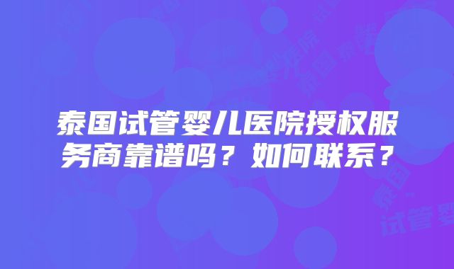 泰国试管婴儿医院授权服务商靠谱吗？如何联系？