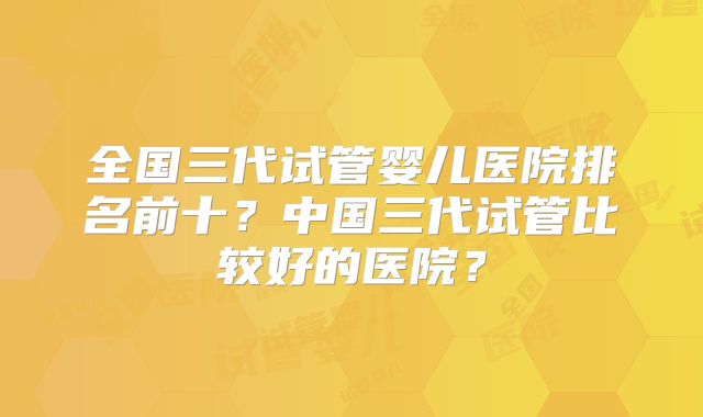 全国三代试管婴儿医院排名前十？中国三代试管比较好的医院？