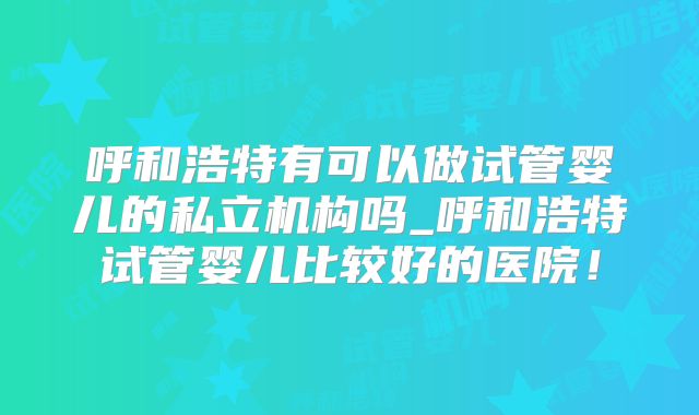 呼和浩特有可以做试管婴儿的私立机构吗_呼和浩特试管婴儿比较好的医院！