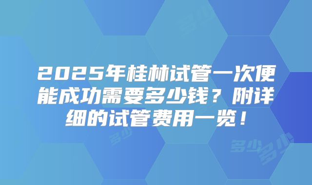 2025年桂林试管一次便能成功需要多少钱?附详细的试管费用一览!