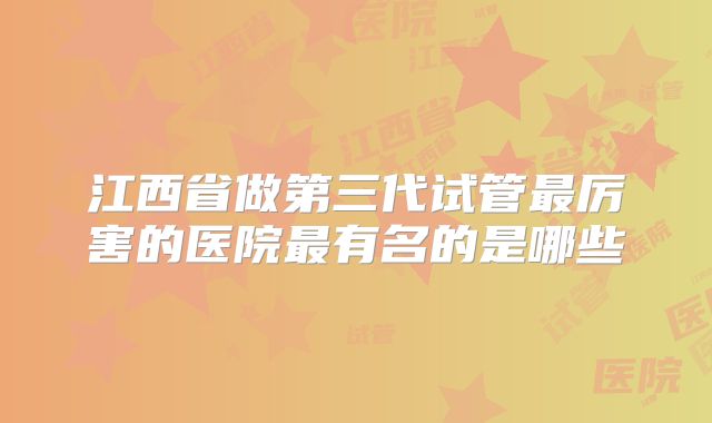 江西省做第三代试管最厉害的医院最有名的是哪些