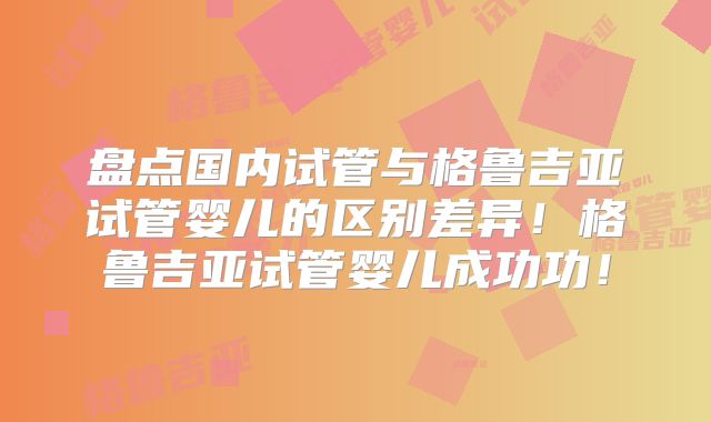 盘点国内试管与格鲁吉亚试管婴儿的区别差异!格鲁吉亚试管婴儿成功功!