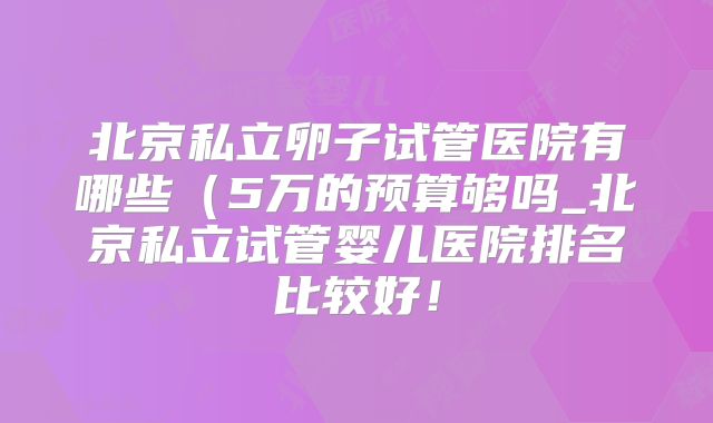 北京私立卵子试管医院有哪些（5万的预算够吗_北京私立试管婴儿医院排名比较好！