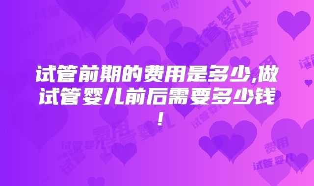 试管前期的费用是多少,做试管婴儿前后需要多少钱!