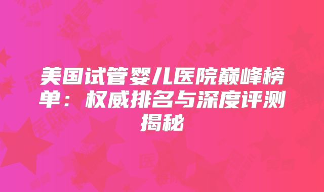 美国试管婴儿医院巅峰榜单：权威排名与深度评测揭秘