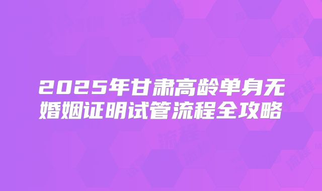 2025年甘肃高龄单身无婚姻证明试管流程全攻略
