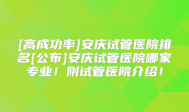 [高成功率]安庆试管医院排名[公布]安庆试管医院哪家专业！附试管医院介绍！