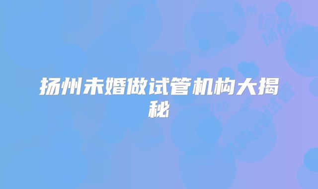 扬州未婚做试管机构大揭秘