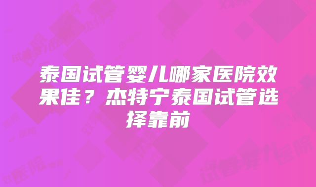 泰国试管婴儿哪家医院效果佳？杰特宁泰国试管选择靠前