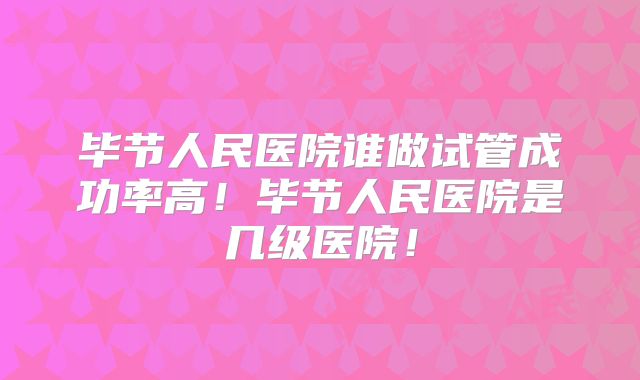 毕节人民医院谁做试管成功率高!毕节人民医院是几级医院!