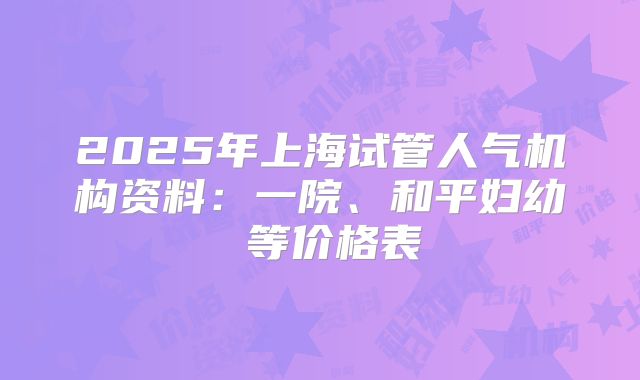 2025年上海试管人气机构资料:一院、和平妇幼 等价格表