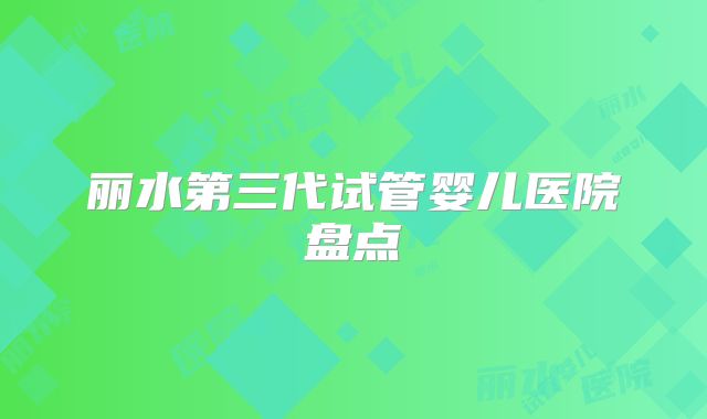 丽水第三代试管婴儿医院盘点