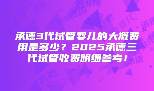 承德3代试管婴儿的大概费用是多少？2025承德三代试管收费明细参考！