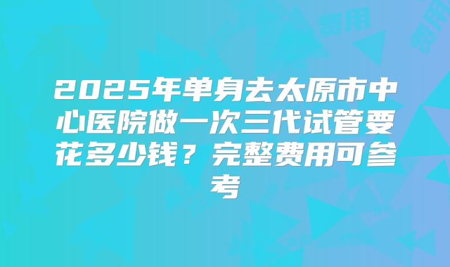 2025年单身去太原市中心医院做一次三代试管要花多少钱？完整费用可参考
