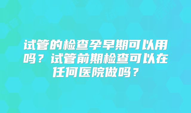试管的检查孕早期可以用吗？试管前期检查可以在任何医院做吗？