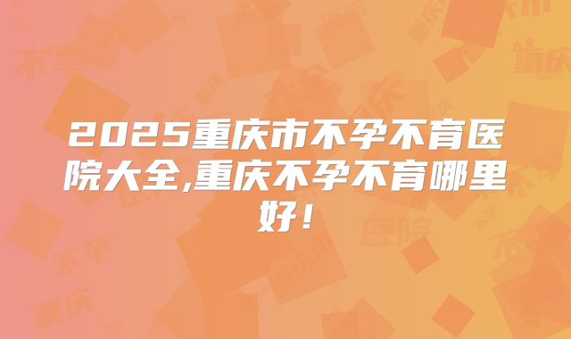 2025重庆市不孕不育医院大全,重庆不孕不育哪里好！