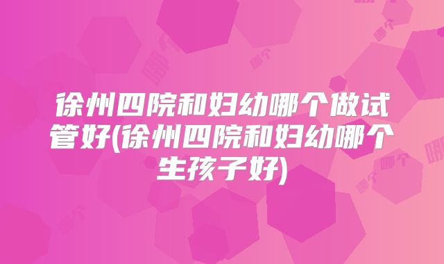 徐州四院和妇幼哪个做试管好(徐州四院和妇幼哪个生孩子好)