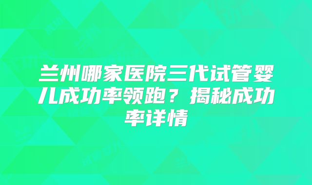 兰州哪家医院三代试管婴儿成功率领跑?揭秘成功率详情