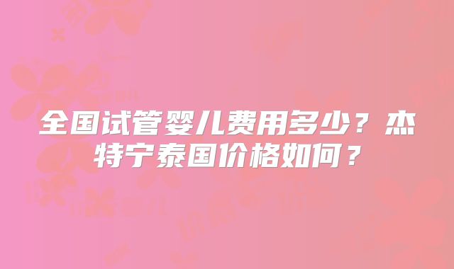 全国试管婴儿费用多少？杰特宁泰国价格如何？