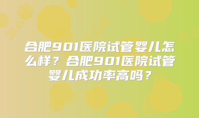 合肥901医院试管婴儿怎么样?合肥901医院试管婴儿成功率高吗?