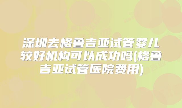 深圳去格鲁吉亚试管婴儿较好机构可以成功吗(格鲁吉亚试管医院费用)