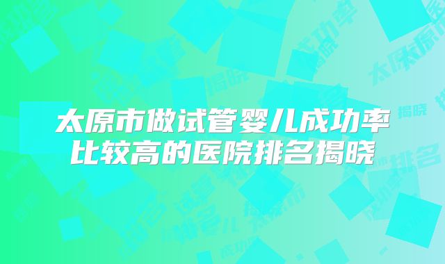太原市做试管婴儿成功率比较高的医院排名揭晓
