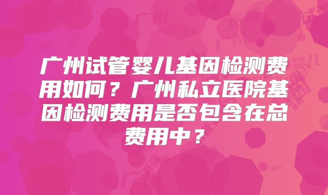 广州试管婴儿基因检测费用如何？广州私立医院基因检测费用是否包含在总费用中？