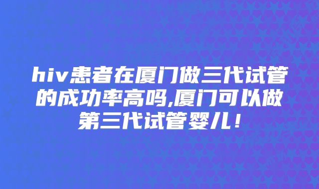 hiv患者在厦门做三代试管的成功率高吗,厦门可以做第三代试管婴儿!