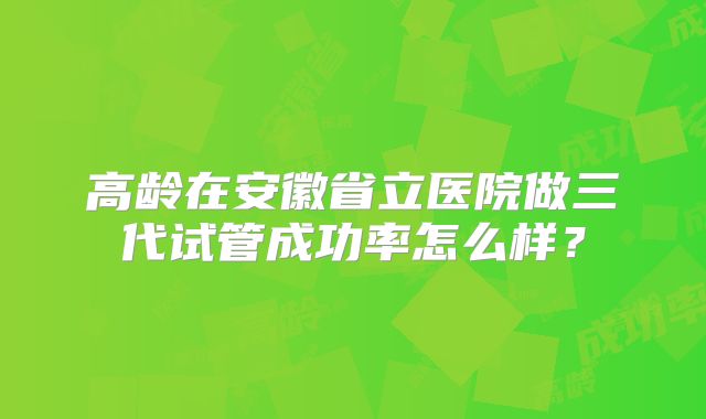 高龄在安徽省立医院做三代试管成功率怎么样？