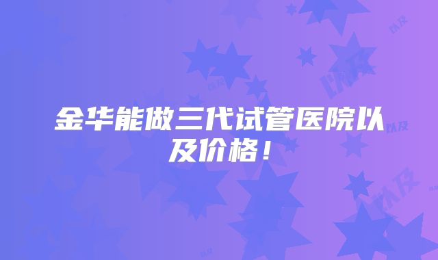 金华能做三代试管医院以及价格！