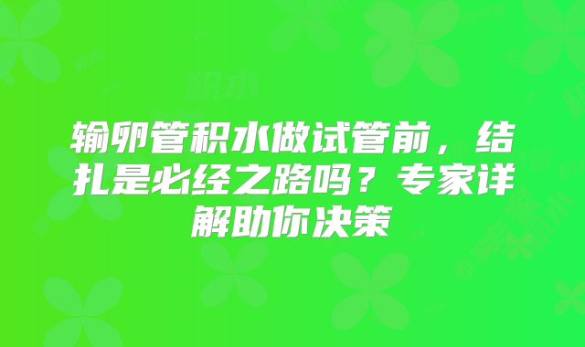 输卵管积水做试管前，结扎是必经之路吗？专家详解助你决策