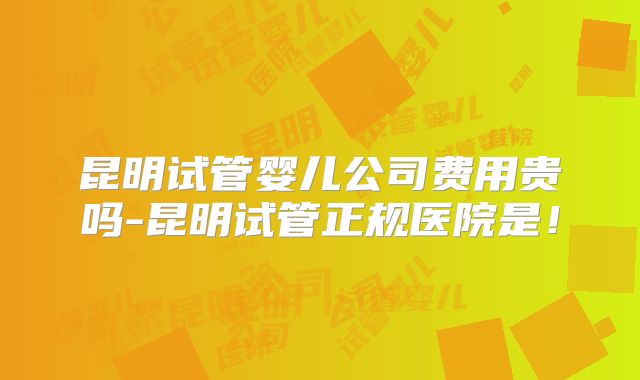 昆明试管婴儿公司费用贵吗-昆明试管正规医院是！