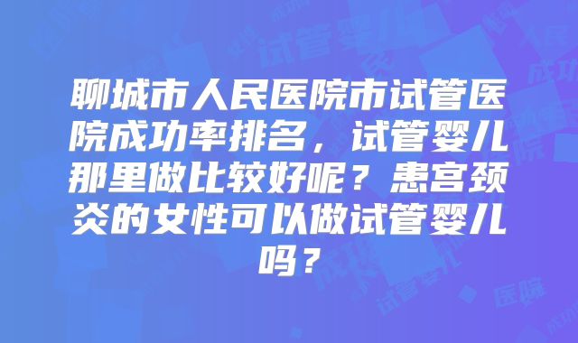 聊城市人民医院市试管医院成功率排名，试管婴儿那里做比较好呢？患宫颈炎的女性可以做试管婴儿吗？