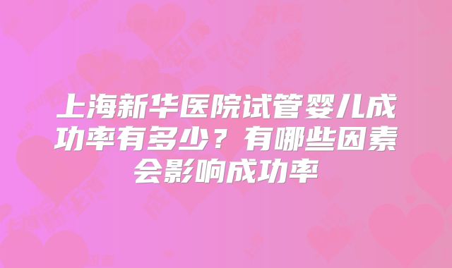 上海新华医院试管婴儿成功率有多少?有哪些因素会影响成功率