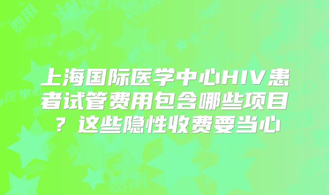 上海国际医学中心HIV患者试管费用包含哪些项目?这些隐性收费要当心
