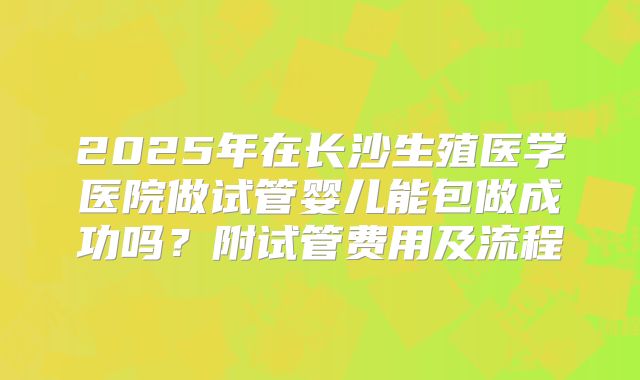 2025年在长沙生殖医学医院做试管婴儿能包做成功吗?附试管费用及流程