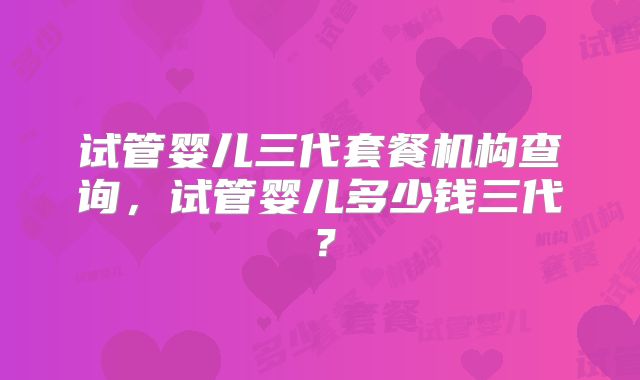 试管婴儿三代套餐机构查询，试管婴儿多少钱三代？