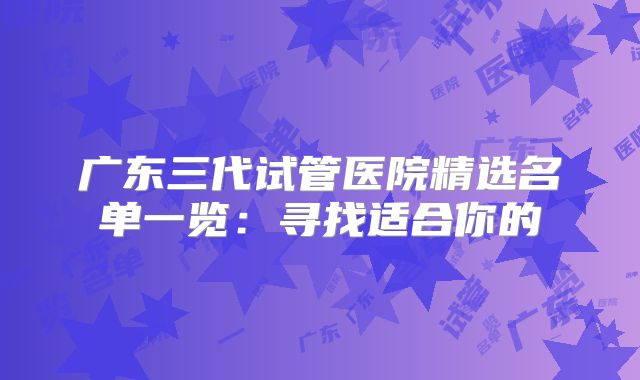 广东三代试管医院精选名单一览：寻找适合你的