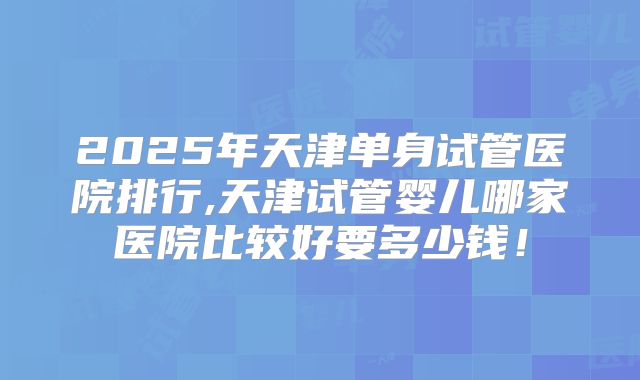 2025年天津单身试管医院排行,天津试管婴儿哪家医院比较好要多少钱！