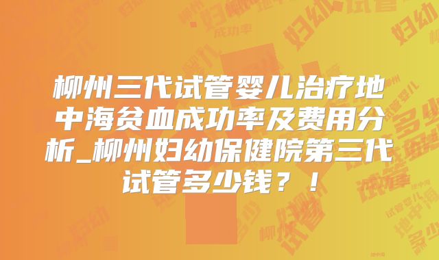 柳州三代试管婴儿治疗地中海贫血成功率及费用分析_柳州妇幼保健院第三代试管多少钱？！