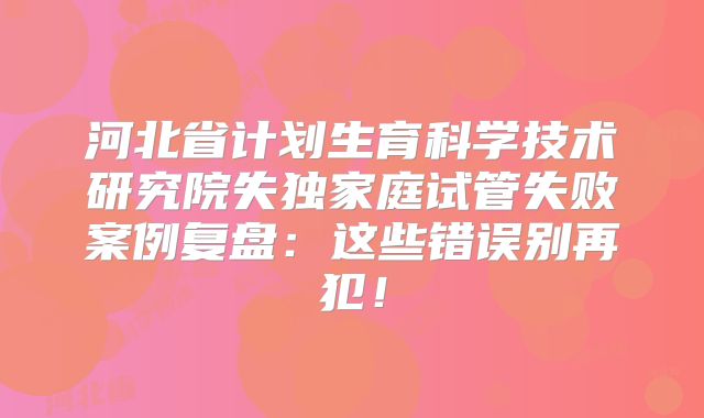 河北省计划生育科学技术研究院失独家庭试管失败案例复盘:这些错误别再犯!