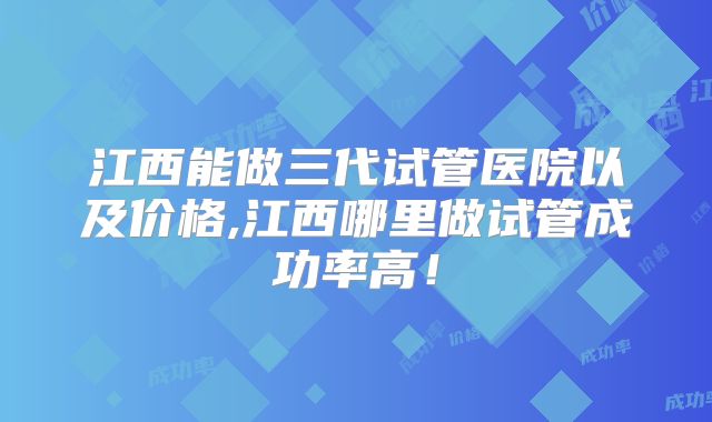 江西能做三代试管医院以及价格,江西哪里做试管成功率高！
