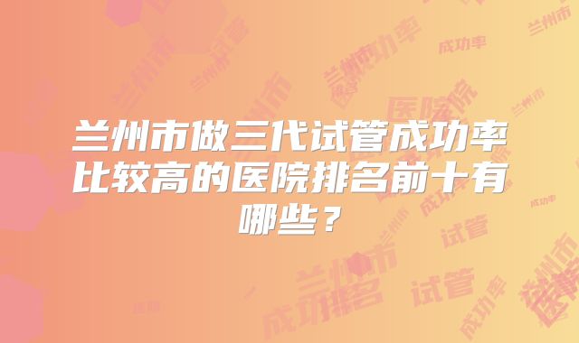 兰州市做三代试管成功率比较高的医院排名前十有哪些?