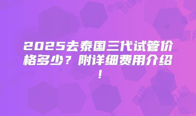2025去泰国三代试管价格多少？附详细费用介绍！