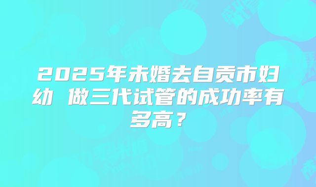 2025年未婚去自贡市妇幼 做三代试管的成功率有多高?