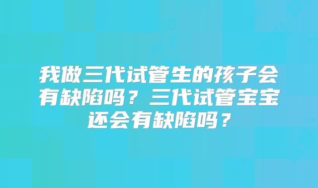 我做三代试管生的孩子会有缺陷吗？三代试管宝宝还会有缺陷吗？