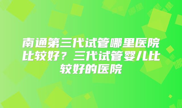 南通第三代试管哪里医院比较好？三代试管婴儿比较好的医院