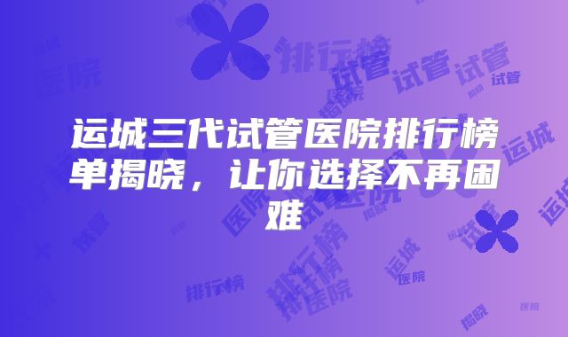 运城三代试管医院排行榜单揭晓,让你选择不再困难