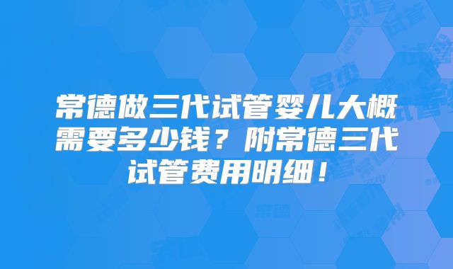常德做三代试管婴儿大概需要多少钱？附常德三代试管费用明细！