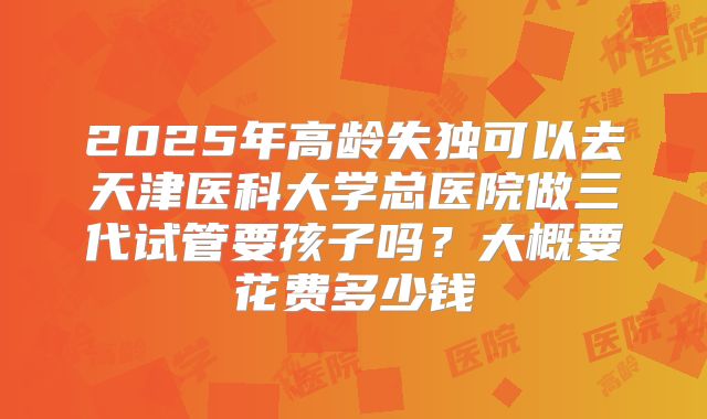 2025年高龄失独可以去天津医科大学总医院做三代试管要孩子吗?大概要花费多少钱